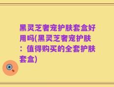 黑灵芝奢宠护肤套盒好用吗(黑灵芝奢宠护肤：值得购买的全套护肤套盒)