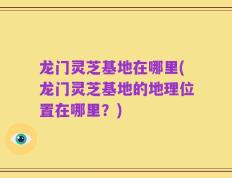龙门灵芝基地在哪里(龙门灵芝基地的地理位置在哪里？)