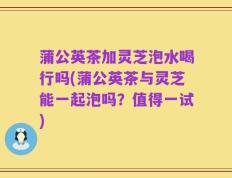 蒲公英茶加灵芝泡水喝行吗(蒲公英茶与灵芝能一起泡吗？值得一试)