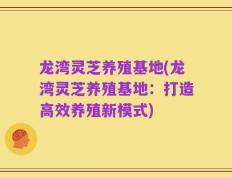 龙湾灵芝养殖基地(龙湾灵芝养殖基地：打造高效养殖新模式)