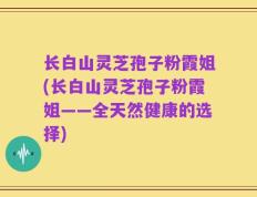 长白山灵芝孢子粉霞姐(长白山灵芝孢子粉霞姐——全天然健康的选择)