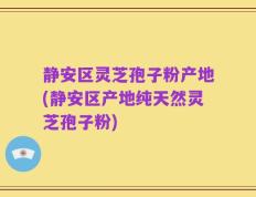 静安区灵芝孢子粉产地(静安区产地纯天然灵芝孢子粉)