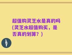 超值购灵芝水是真的吗(灵芝水超值购买，是否真的划算？)