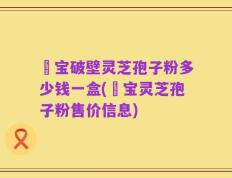鹮宝破壁灵芝孢子粉多少钱一盒(鹮宝灵芝孢子粉售价信息)