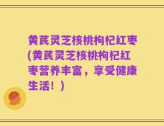 黄芪灵芝核桃枸杞红枣(黄芪灵芝核桃枸杞红枣营养丰富，享受健康生活！)