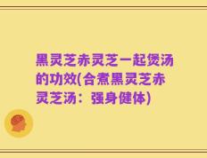 黑灵芝赤灵芝一起煲汤的功效(合煮黑灵芝赤灵芝汤：强身健体)