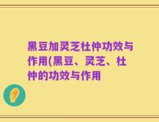 黑豆加灵芝杜仲功效与作用(黑豆、灵芝、杜仲的功效与作用