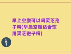 早上空腹可以喝灵芝孢子粉(早晨空腹适合饮用灵芝孢子粉)