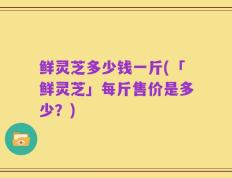鲜灵芝多少钱一斤(「鲜灵芝」每斤售价是多少？)