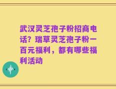 武汉灵芝孢子粉招商电话？瑞草灵芝孢子粉一百元福利，都有哪些福利活动