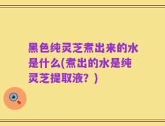 黑色纯灵芝煮出来的水是什么(煮出的水是纯灵芝提取液？)
