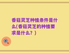 香菇灵芝种植条件是什么(香菇灵芝的种植要求是什么？)