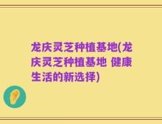龙庆灵芝种植基地(龙庆灵芝种植基地 健康生活的新选择)