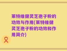 莱特维健灵芝孢子粉的功效与作用(莱特维健灵芝孢子粉的功效和作用简介)