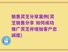 销售灵芝分享案例(灵芝销售分享 如何成功推广灵芝并增加客户忠诚度)