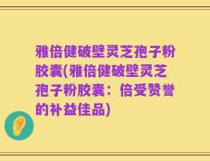 雅倍健破壁灵芝孢子粉胶囊(雅倍健破壁灵芝孢子粉胶囊：倍受赞誉的补益佳品)