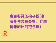 高丽参灵芝孢子粉(高丽参与灵芝合璧，打造营养滋补的孢子粉)