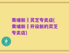 黄埔新邨灵芝专卖店(黄埔新邨开设新的灵芝专卖店)