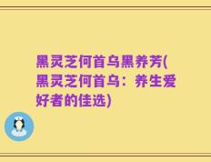 黑灵芝何首乌黑养芳(黑灵芝何首乌：养生爱好者的佳选)