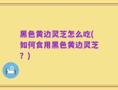 黑色黄边灵芝怎么吃(如何食用黑色黄边灵芝？)