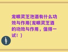 龙眼灵芝泡酒有什么功效与作用(龙眼灵芝酒的功效与作用，值得一试！)