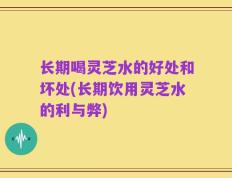 长期喝灵芝水的好处和坏处(长期饮用灵芝水的利与弊)