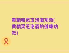 黄精和灵芝泡酒功效(黄精灵芝泡酒的健康功效)