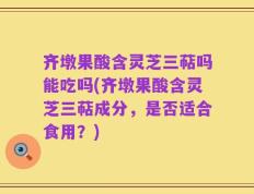 齐墩果酸含灵芝三萜吗能吃吗(齐墩果酸含灵芝三萜成分，是否适合食用？)