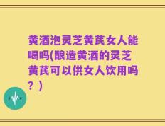 黄酒泡灵芝黄芪女人能喝吗(酿造黄酒的灵芝黄芪可以供女人饮用吗？)