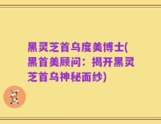 黑灵芝首乌度美博士(黑首美顾问：揭开黑灵芝首乌神秘面纱)