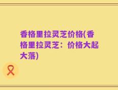 香格里拉灵芝价格(香格里拉灵芝：价格大起大落)