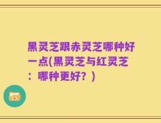 黑灵芝跟赤灵芝哪种好一点(黑灵芝与红灵芝：哪种更好？)