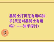 黑骑士打灵芝有用吗知乎(灵芝对黑骑士有用吗？——知乎探讨)