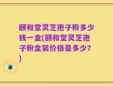 颐和堂灵芝孢子粉多少钱一盒(颐和堂灵芝孢子粉盒装价格是多少？)