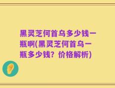 黑灵芝何首乌多少钱一瓶啊(黑灵芝何首乌一瓶多少钱？价格解析)