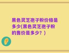 黑色灵芝孢子粉价格是多少(黑色灵芝孢子粉的售价是多少？)