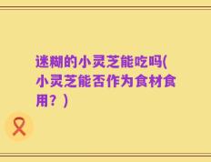 迷糊的小灵芝能吃吗(小灵芝能否作为食材食用？)