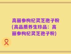 高丽参枸杞灵芝孢子粉(高品质养生珍品：高丽参枸杞灵芝孢子粉)