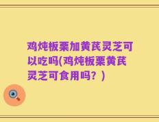 鸡炖板栗加黄芪灵芝可以吃吗(鸡炖板栗黄芪灵芝可食用吗？)