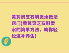 黄芪灵芝石斛煲水做法窍门(黄芪灵芝石斛煲水的简单方法，助你轻松滋补养生)