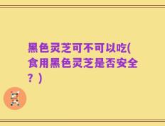 黑色灵芝可不可以吃(食用黑色灵芝是否安全？)