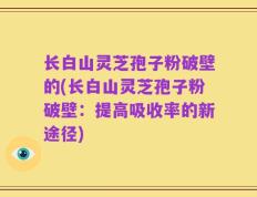 长白山灵芝孢子粉破壁的(长白山灵芝孢子粉破壁：提高吸收率的新途径)