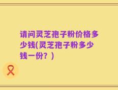 请问灵芝孢子粉价格多少钱(灵芝孢子粉多少钱一份？)
