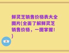 鲜灵芝销售价格表大全图片(全面了解鲜灵芝销售价格，一图掌握！)
