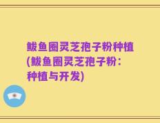 鲅鱼圈灵芝孢子粉种植(鲅鱼圈灵芝孢子粉：种植与开发)
