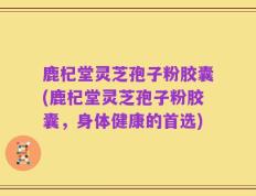 鹿杞堂灵芝孢子粉胶囊(鹿杞堂灵芝孢子粉胶囊，身体健康的首选)