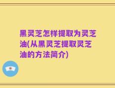 黑灵芝怎样提取为灵芝油(从黑灵芝提取灵芝油的方法简介)