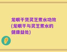 龙眼干煲灵芝煮水功效(龙眼干与灵芝煮水的健康益处)