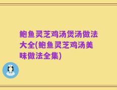鲍鱼灵芝鸡汤煲汤做法大全(鲍鱼灵芝鸡汤美味做法全集)