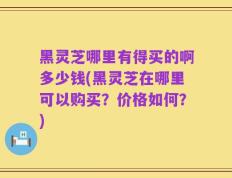 黑灵芝哪里有得买的啊多少钱(黑灵芝在哪里可以购买？价格如何？)